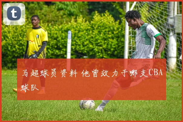 马超球员资料 他曾效力于哪支CBA球队